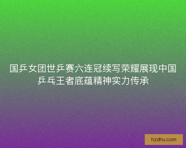 国乒女团世乒赛六连冠续写荣耀展现中国乒乓王者底蕴精神实力传承