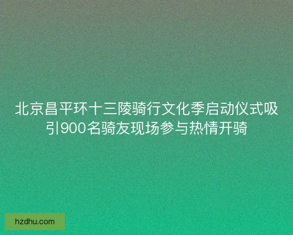 北京昌平环十三陵骑行文化季启动仪式吸引900名骑友现场参与热情开骑