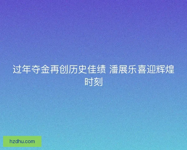 过年夺金再创历史佳绩 潘展乐喜迎辉煌时刻