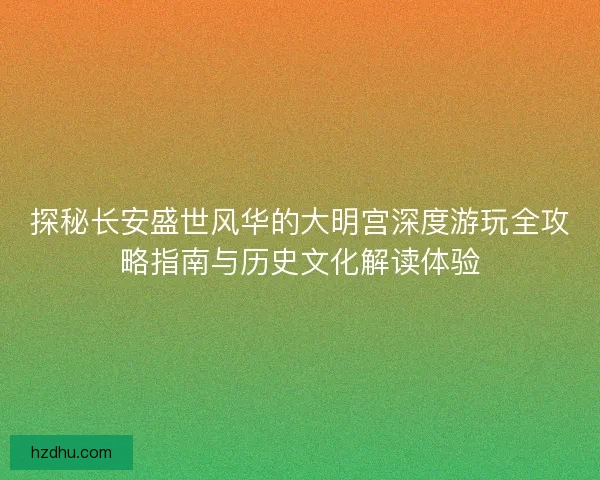探秘长安盛世风华的大明宫深度游玩全攻略指南与历史文化解读体验